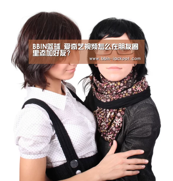BBIN篮球_爱奇艺视频怎么在朋友圈里添加好友?(图3) BBIN电竞